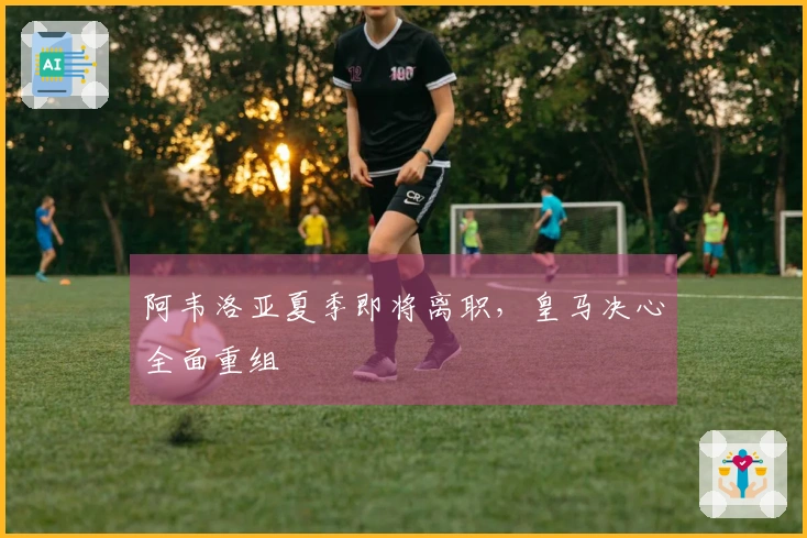 阿韦洛亚夏季即将离职，皇马决心全面重组