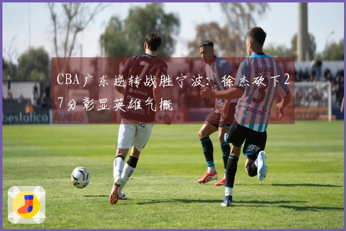 CBA广东逆转战胜宁波：徐杰砍下27分彰显英雄气概