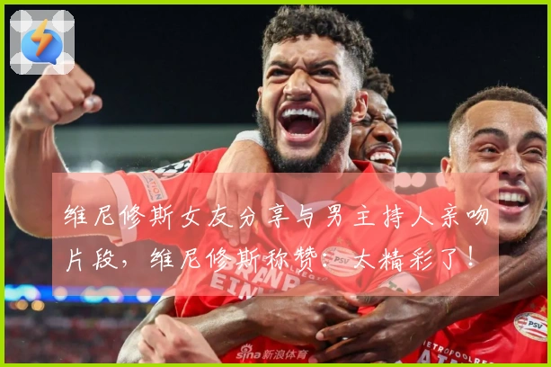 维尼修斯女友分享与男主持人亲吻片段，维尼修斯称赞：太精彩了！