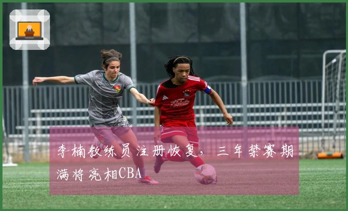 李楠教练员注册恢复，三年禁赛期满将亮相CBA