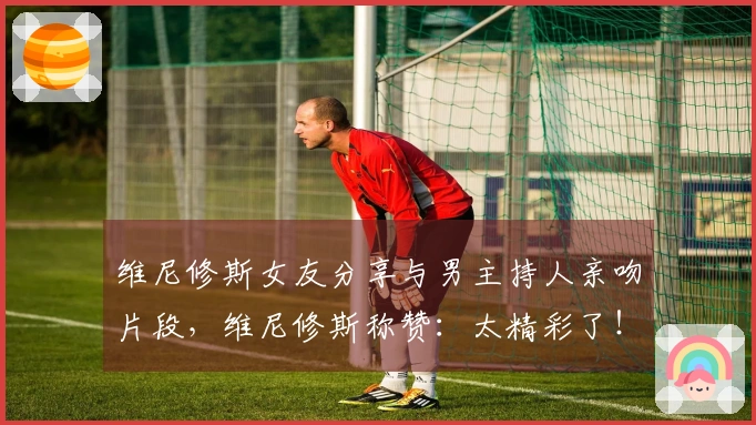 维尼修斯女友分享与男主持人亲吻片段，维尼修斯称赞：太精彩了！