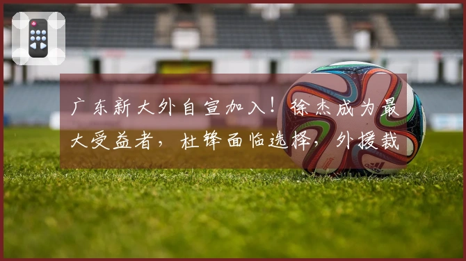 广东新大外自宣加入！徐杰成为最大受益者，杜锋面临选择，外援裁员四选一