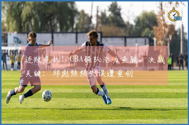连败危机！CBA强队沦为鱼腩，决战关键：邱彪频频失误遭重创
