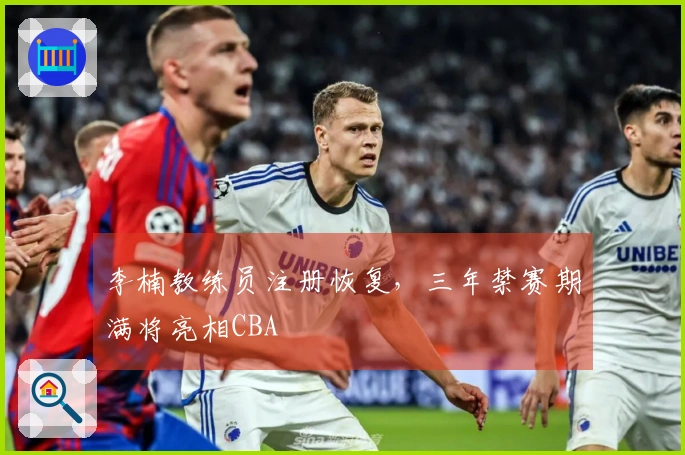 李楠教练员注册恢复，三年禁赛期满将亮相CBA