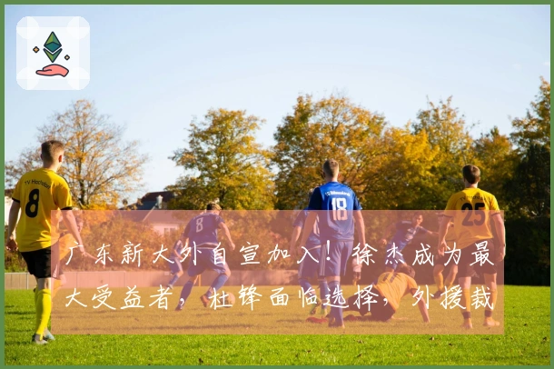 广东新大外自宣加入！徐杰成为最大受益者，杜锋面临选择，外援裁员四选一